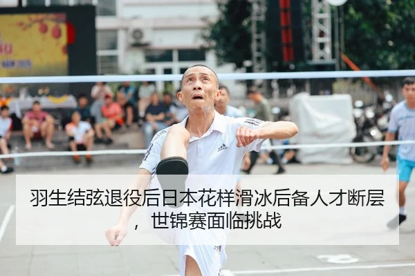 羽生结弦退役后日本花样滑冰后备人才断层，世锦赛面临挑战