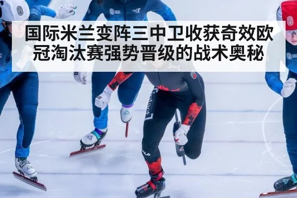 国际米兰变阵三中卫收获奇效欧冠淘汰赛强势晋级的战术奥秘