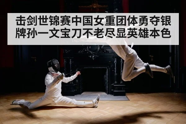 击剑世锦赛中国女重团体勇夺银牌孙一文宝刀不老尽显英雄本色